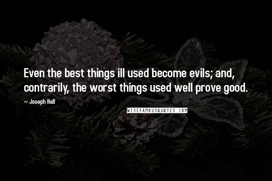 Joseph Hall quotes: Even the best things ill used become evils; and, contrarily, the worst things used well prove good.