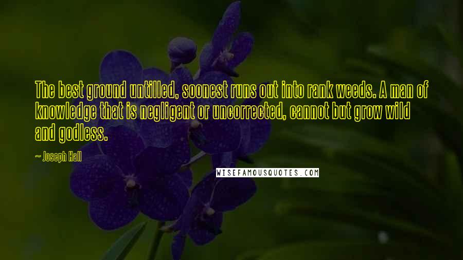 Joseph Hall quotes: The best ground untilled, soonest runs out into rank weeds. A man of knowledge that is negligent or uncorrected, cannot but grow wild and godless.