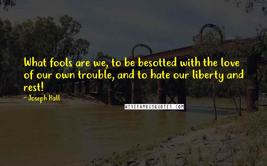 Joseph Hall quotes: What fools are we, to be besotted with the love of our own trouble, and to hate our liberty and rest!