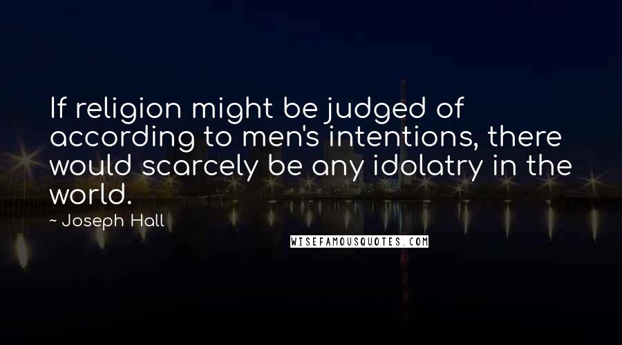 Joseph Hall quotes: If religion might be judged of according to men's intentions, there would scarcely be any idolatry in the world.