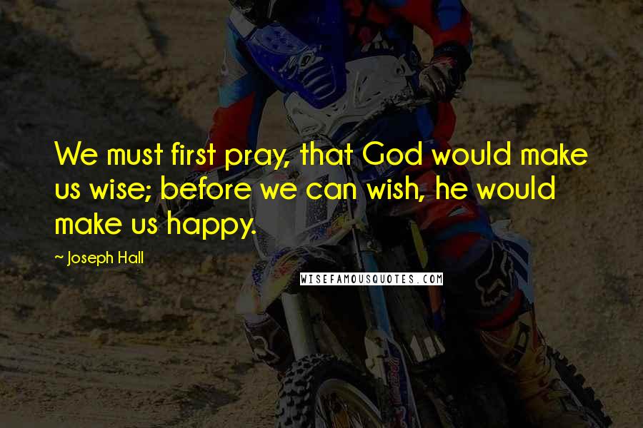Joseph Hall quotes: We must first pray, that God would make us wise; before we can wish, he would make us happy.