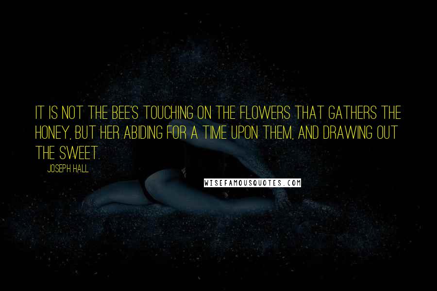 Joseph Hall quotes: It is not the bee's touching on the flowers that gathers the honey, but her abiding for a time upon them, and drawing out the sweet.