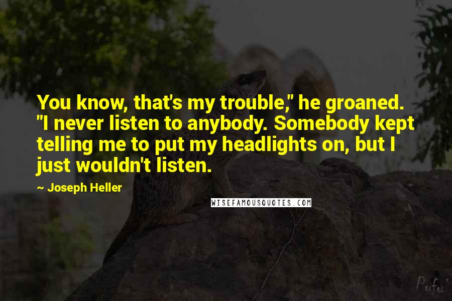 Joseph Heller quotes: You know, that's my trouble," he groaned. "I never listen to anybody. Somebody kept telling me to put my headlights on, but I just wouldn't listen. Joseph Heller quotes: You know, that's my trouble," he groaned. "I never listen to anybody. Somebody kept telling me to put my headlights on, but I just wouldn't listen.