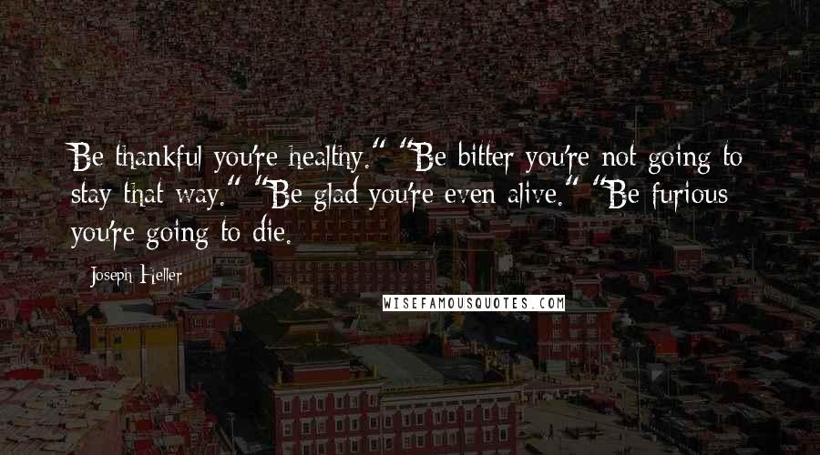 Joseph Heller quotes: Be thankful you're healthy." "Be bitter you're not going to stay that way." "Be glad you're even alive." "Be furious you're going to die.