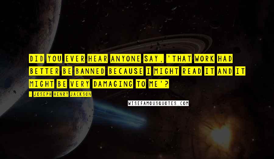 Joseph Henry Jackson quotes: Did you ever hear anyone say, 'That work had better be banned because I might read it and it might be very damaging to me'?