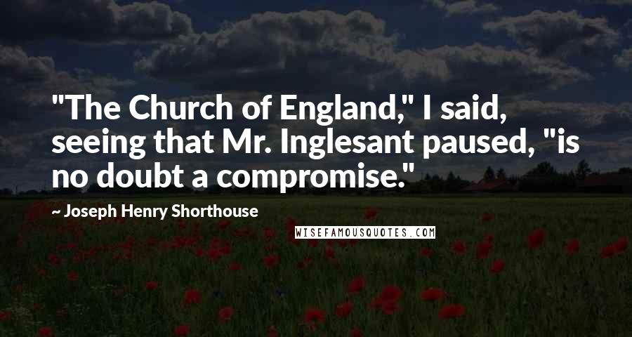Joseph Henry Shorthouse quotes: "The Church of England," I said, seeing that Mr. Inglesant paused, "is no doubt a compromise."