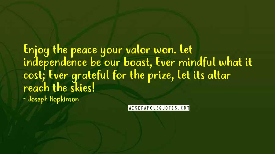 Joseph Hopkinson quotes: Enjoy the peace your valor won. Let independence be our boast, Ever mindful what it cost; Ever grateful for the prize, Let its altar reach the skies!