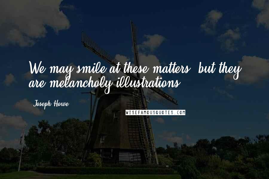 Joseph Howe quotes: We may smile at these matters, but they are melancholy illustrations.