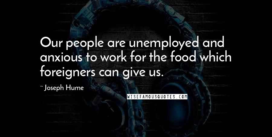 Joseph Hume quotes: Our people are unemployed and anxious to work for the food which foreigners can give us.