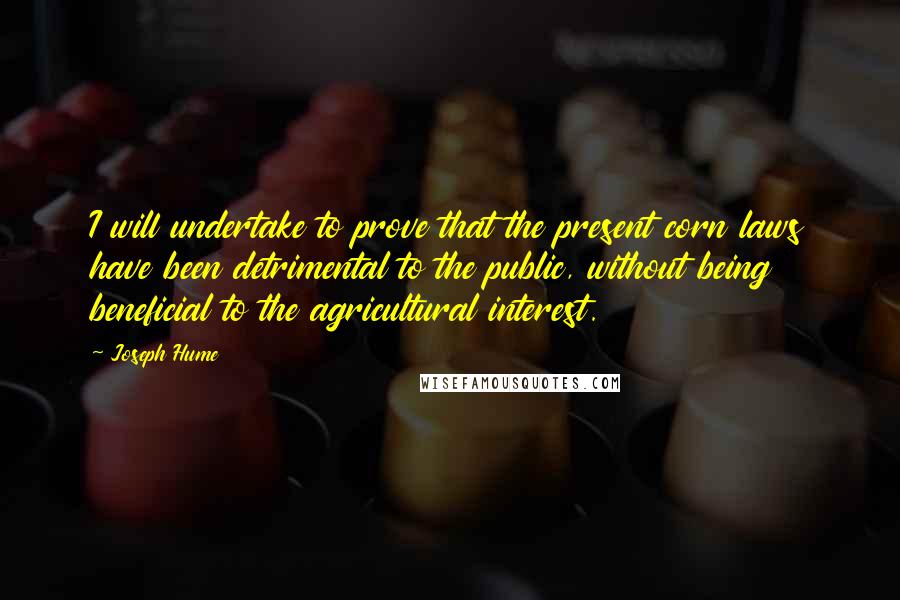 Joseph Hume quotes: I will undertake to prove that the present corn laws have been detrimental to the public, without being beneficial to the agricultural interest.