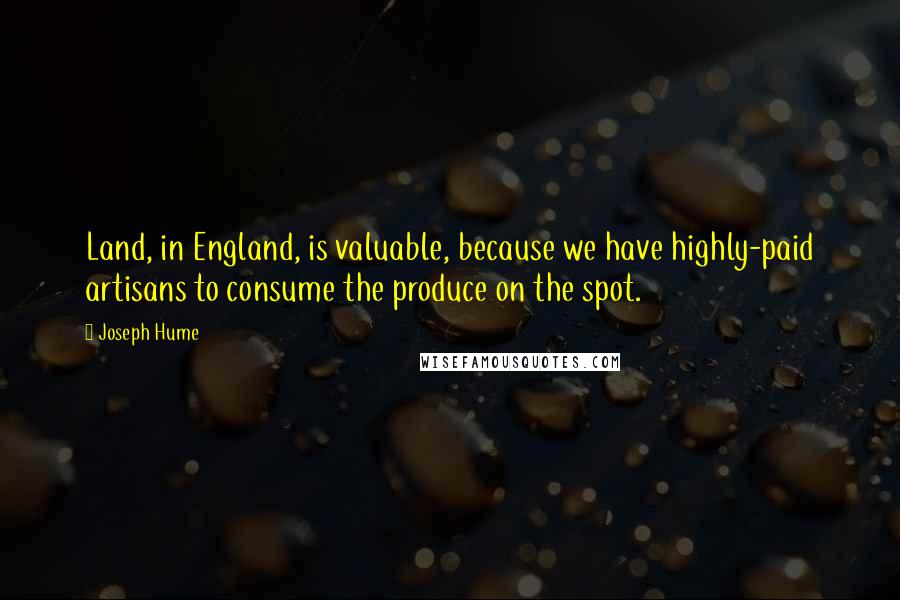 Joseph Hume quotes: Land, in England, is valuable, because we have highly-paid artisans to consume the produce on the spot.