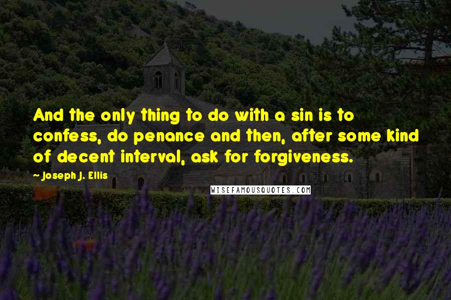 Joseph J. Ellis quotes: And the only thing to do with a sin is to confess, do penance and then, after some kind of decent interval, ask for forgiveness. Joseph J. Ellis quotes: And the only thing to do with a sin is to confess, do penance and then, after some kind of decent interval, ask for forgiveness.