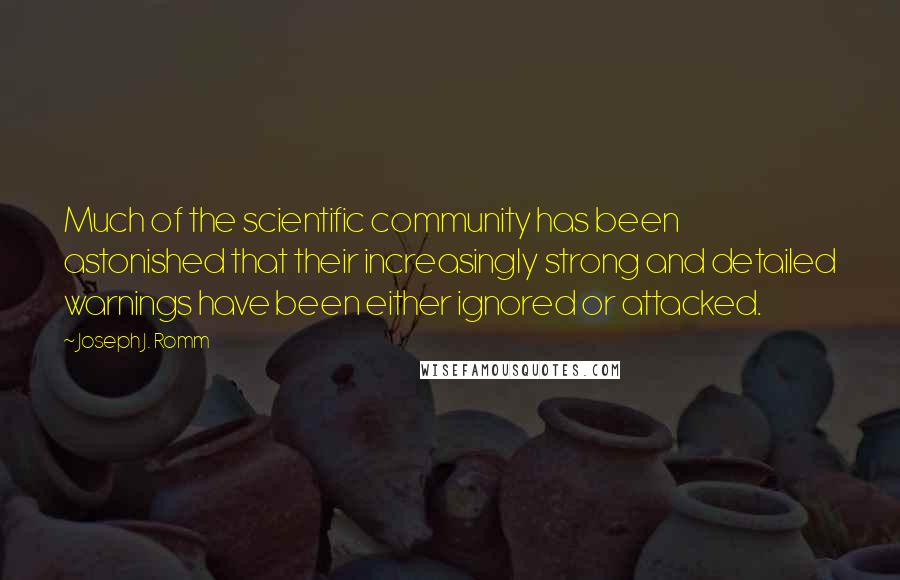 Joseph J. Romm quotes: Much of the scientific community has been astonished that their increasingly strong and detailed warnings have been either ignored or attacked. Joseph J. Romm quotes: Much of the scientific community has been astonished that their increasingly strong and detailed warnings have been either ignored or attacked.