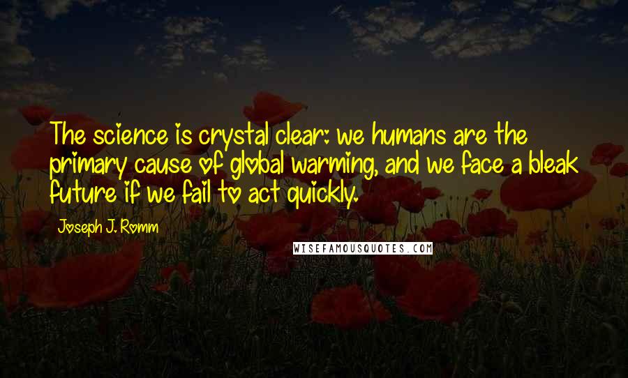 Joseph J. Romm quotes: The science is crystal clear: we humans are the primary cause of global warming, and we face a bleak future if we fail to act quickly. Joseph J. Romm quotes: The science is crystal clear: we humans are the primary cause of global warming, and we face a bleak future if we fail to act quickly.