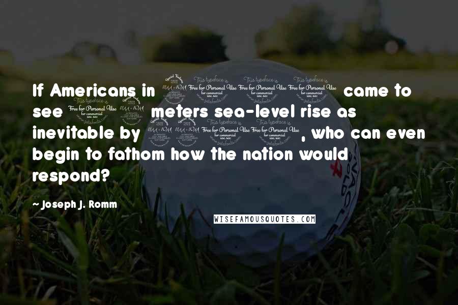 Joseph J. Romm quotes: If Americans in 2100 came to see 12 meters sea-level rise as inevitable by 2200, who can even begin to fathom how the nation would respond? Joseph J. Romm quotes: If Americans in 2100 came to see 12 meters sea-level rise as inevitable by 2200, who can even begin to fathom how the nation would respond?