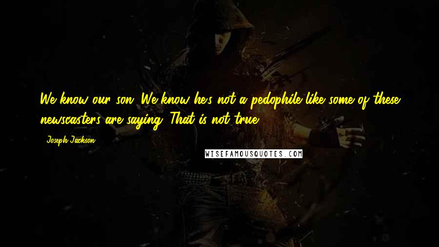 Joseph Jackson quotes: We know our son. We know he's not a pedophile like some of these newscasters are saying. That is not true. Joseph Jackson quotes: We know our son. We know he's not a pedophile like some of these newscasters are saying. That is not true.