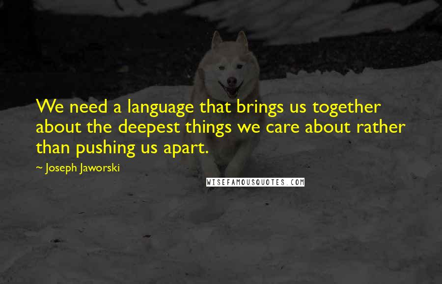 Joseph Jaworski quotes: We need a language that brings us together about the deepest things we care about rather than pushing us apart.