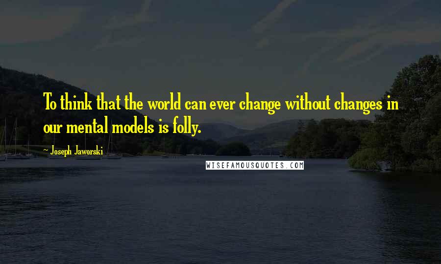 Joseph Jaworski quotes: To think that the world can ever change without changes in our mental models is folly.