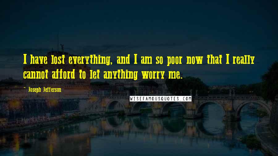 Joseph Jefferson quotes: I have lost everything, and I am so poor now that I really cannot afford to let anything worry me.