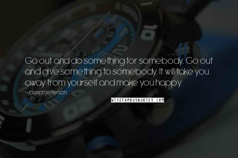 Joseph Jefferson quotes: Go out and do something for somebody. Go out and give something to somebody. It will take you away from yourself and make you happy.