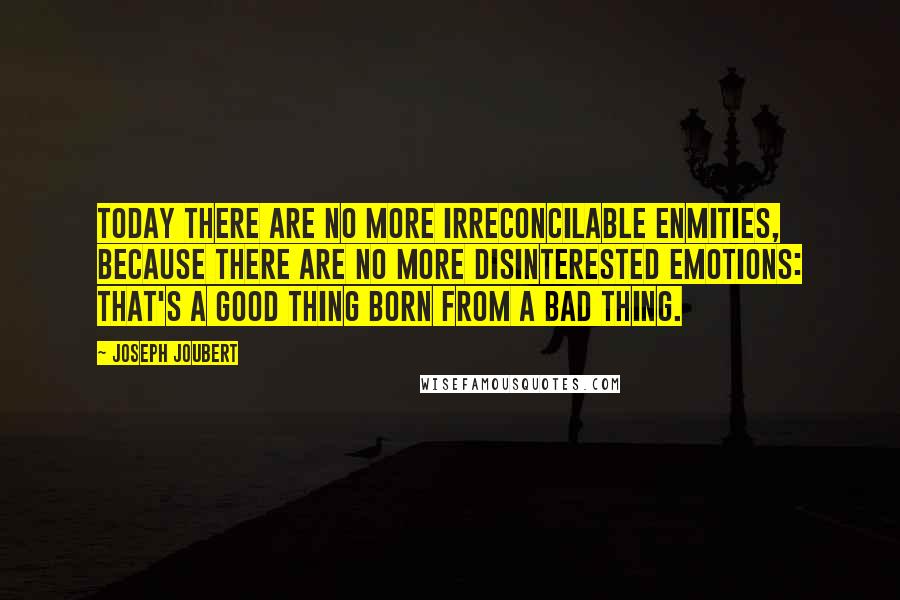 Joseph Joubert quotes: Today there are no more irreconcilable enmities, because there are no more disinterested emotions: that's a good thing born from a bad thing. Joseph Joubert quotes: Today there are no more irreconcilable enmities, because there are no more disinterested emotions: that's a good thing born from a bad thing.