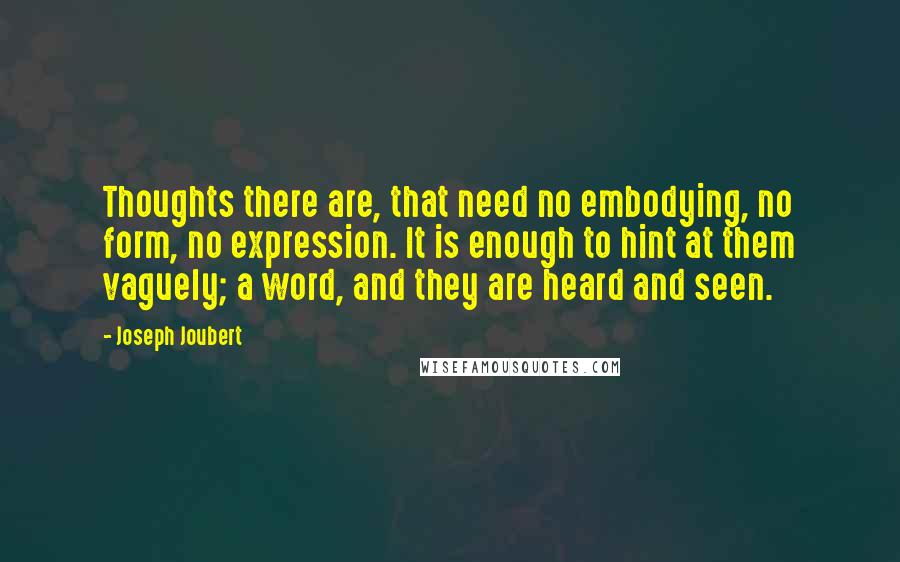 Joseph Joubert quotes: Thoughts there are, that need no embodying, no form, no expression. It is enough to hint at them vaguely; a word, and they are heard and seen. Joseph Joubert quotes: Thoughts there are, that need no embodying, no form, no expression. It is enough to hint at them vaguely; a word, and they are heard and seen.