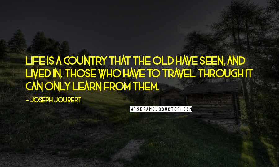 Joseph Joubert quotes: Life is a country that the old have seen, and lived in. Those who have to travel through it can only learn from them. Joseph Joubert quotes: Life is a country that the old have seen, and lived in. Those who have to travel through it can only learn from them.