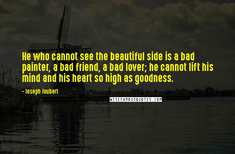 Joseph Joubert quotes: He who cannot see the beautiful side is a bad painter, a bad friend, a bad lover; he cannot lift his mind and his heart so high as goodness. Joseph Joubert quotes: He who cannot see the beautiful side is a bad painter, a bad friend, a bad lover; he cannot lift his mind and his heart so high as goodness.