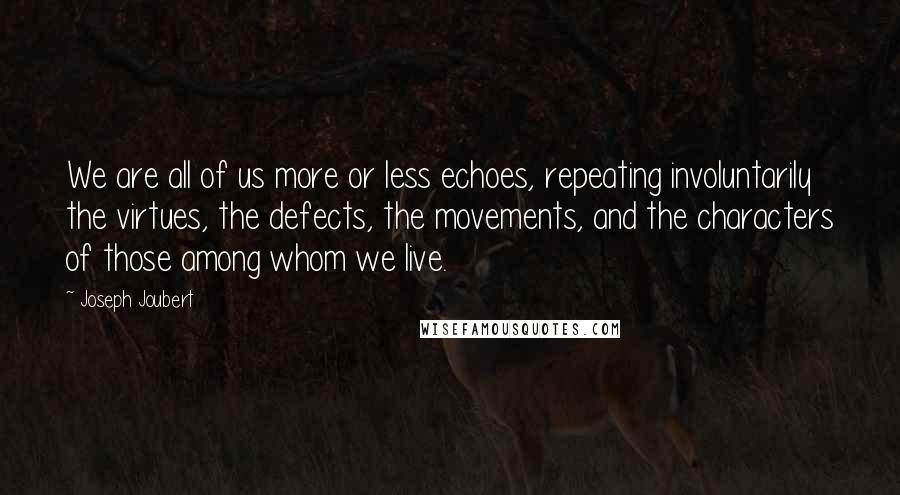 Joseph Joubert quotes: We are all of us more or less echoes, repeating involuntarily the virtues, the defects, the movements, and the characters of those among whom we live. Joseph Joubert quotes: We are all of us more or less echoes, repeating involuntarily the virtues, the defects, the movements, and the characters of those among whom we live.