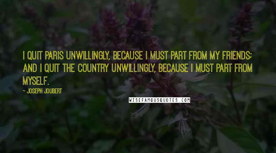 Joseph Joubert quotes: I quit Paris unwillingly, because I must part from my friends; and I quit the country unwillingly, because I must part from myself. Joseph Joubert quotes: I quit Paris unwillingly, because I must part from my friends; and I quit the country unwillingly, because I must part from myself.