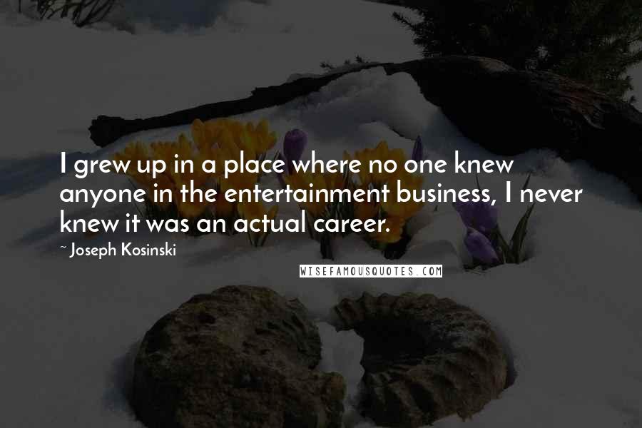 Joseph Kosinski quotes: I grew up in a place where no one knew anyone in the entertainment business, I never knew it was an actual career.