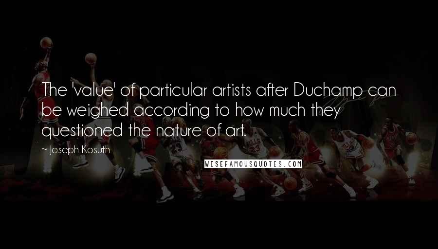 Joseph Kosuth quotes: The 'value' of particular artists after Duchamp can be weighed according to how much they questioned the nature of art.