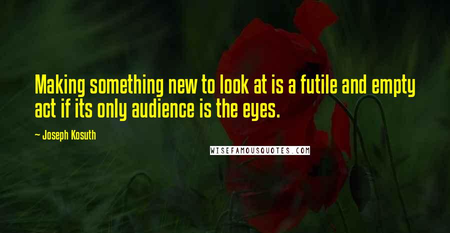 Joseph Kosuth quotes: Making something new to look at is a futile and empty act if its only audience is the eyes.