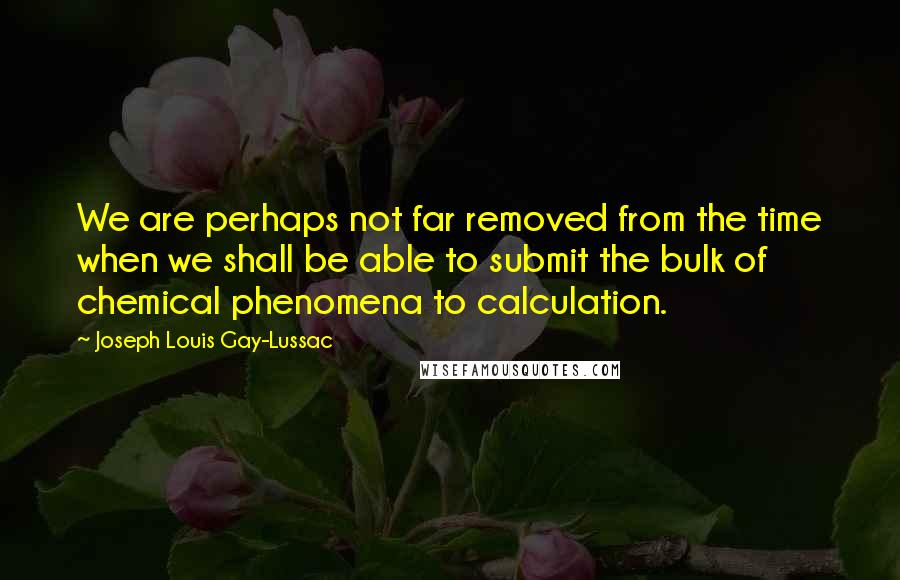 Joseph Louis Gay-Lussac quotes: We are perhaps not far removed from the time when we shall be able to submit the bulk of chemical phenomena to calculation.