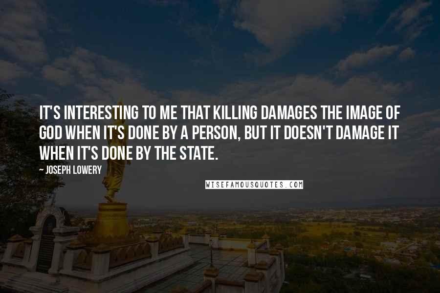 Joseph Lowery quotes: It's interesting to me that killing damages the image of God when it's done by a person, but it doesn't damage it when it's done by the state.