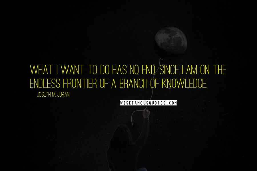 Joseph M. Juran quotes: What I want to do has no end, since I am on the endless frontier of a branch of knowledge.