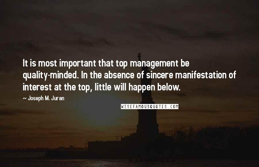 Joseph M. Juran quotes: It is most important that top management be quality-minded. In the absence of sincere manifestation of interest at the top, little will happen below.