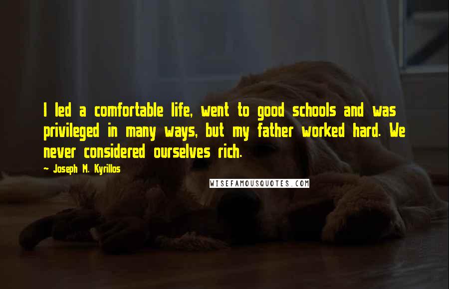 Joseph M. Kyrillos quotes: I led a comfortable life, went to good schools and was privileged in many ways, but my father worked hard. We never considered ourselves rich.