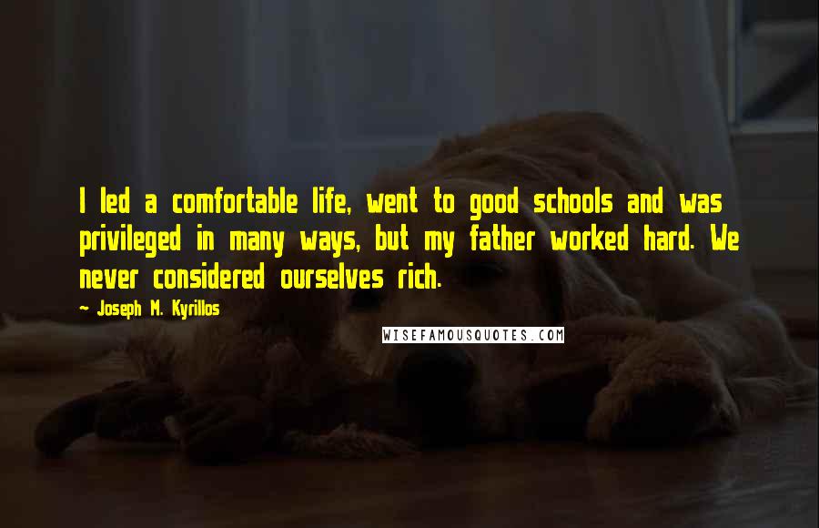 Joseph M. Kyrillos quotes: I led a comfortable life, went to good schools and was privileged in many ways, but my father worked hard. We never considered ourselves rich. Joseph M. Kyrillos quotes: I led a comfortable life, went to good schools and was privileged in many ways, but my father worked hard. We never considered ourselves rich.
