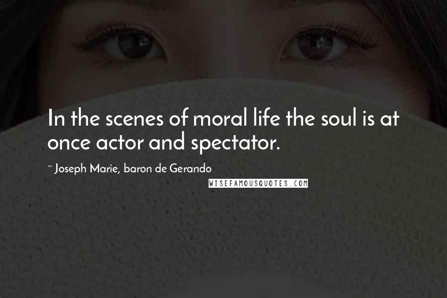 Joseph Marie, Baron De Gerando quotes: In the scenes of moral life the soul is at once actor and spectator.