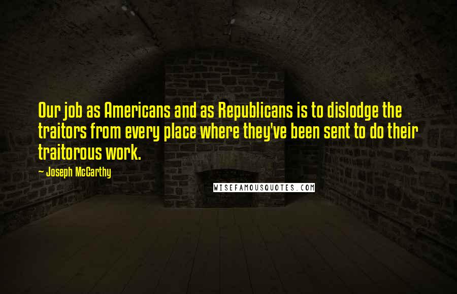 Joseph McCarthy quotes: Our job as Americans and as Republicans is to dislodge the traitors from every place where they've been sent to do their traitorous work.