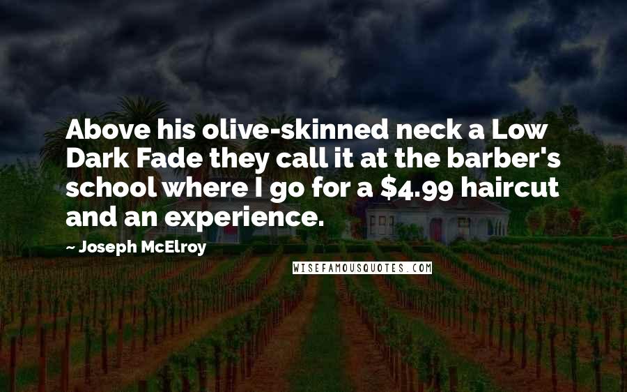 Joseph McElroy quotes: Above his olive-skinned neck a Low Dark Fade they call it at the barber's school where I go for a $4.99 haircut and an experience. Joseph McElroy quotes: Above his olive-skinned neck a Low Dark Fade they call it at the barber's school where I go for a $4.99 haircut and an experience.