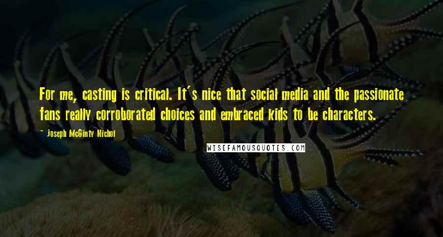 Joseph McGinty Nichol quotes: For me, casting is critical. It's nice that social media and the passionate fans really corroborated choices and embraced kids to be characters. Joseph McGinty Nichol quotes: For me, casting is critical. It's nice that social media and the passionate fans really corroborated choices and embraced kids to be characters.