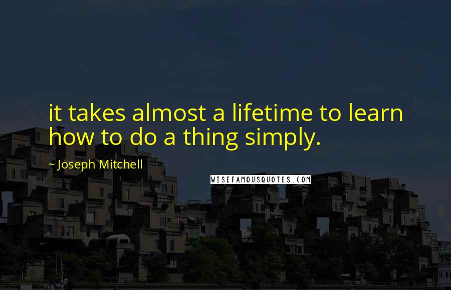 Joseph Mitchell quotes: it takes almost a lifetime to learn how to do a thing simply.