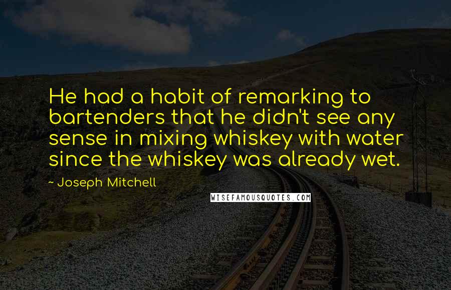 Joseph Mitchell quotes: He had a habit of remarking to bartenders that he didn't see any sense in mixing whiskey with water since the whiskey was already wet.