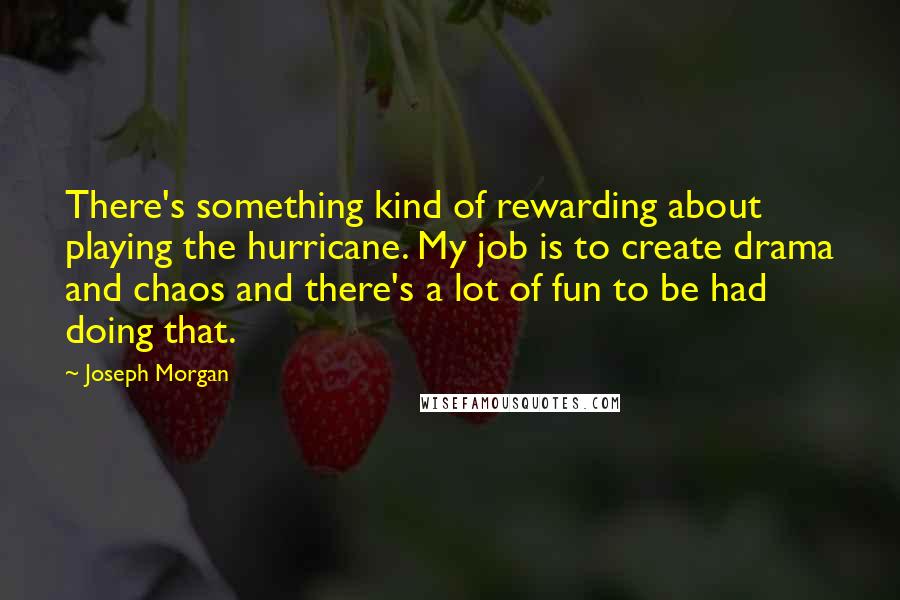 Joseph Morgan quotes: There's something kind of rewarding about playing the hurricane. My job is to create drama and chaos and there's a lot of fun to be had doing that.