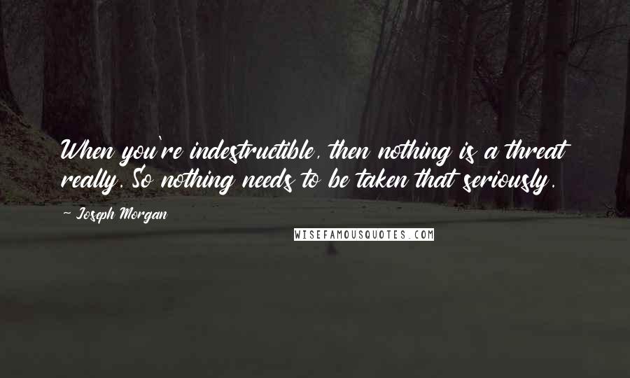 Joseph Morgan quotes: When you're indestructible, then nothing is a threat really. So nothing needs to be taken that seriously.