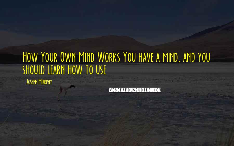 Joseph Murphy quotes: How Your Own Mind Works You have a mind, and you should learn how to use