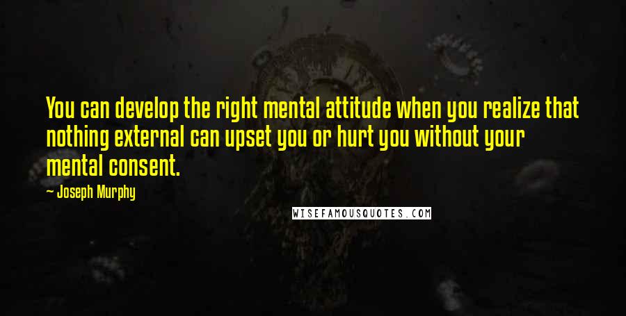 Joseph Murphy quotes: You can develop the right mental attitude when you realize that nothing external can upset you or hurt you without your mental consent.
