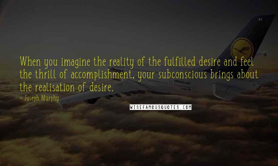 Joseph Murphy quotes: When you imagine the reality of the fulfilled desire and feel the thrill of accomplishment, your subconscious brings about the realisation of desire.